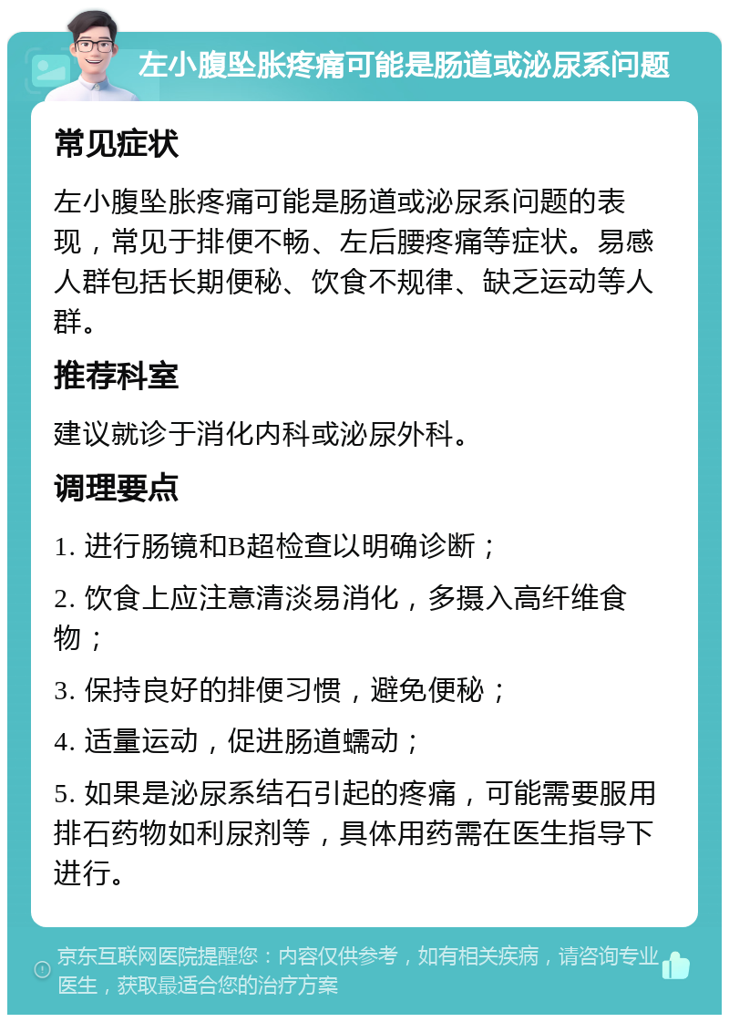 左小腹坠胀疼痛可能是肠道或泌尿系问题 常见症状 左小腹坠胀疼痛可能是肠道或泌尿系问题的表现，常见于排便不畅、左后腰疼痛等症状。易感人群包括长期便秘、饮食不规律、缺乏运动等人群。 推荐科室 建议就诊于消化内科或泌尿外科。 调理要点 1. 进行肠镜和B超检查以明确诊断； 2. 饮食上应注意清淡易消化，多摄入高纤维食物； 3. 保持良好的排便习惯，避免便秘； 4. 适量运动，促进肠道蠕动； 5. 如果是泌尿系结石引起的疼痛，可能需要服用排石药物如利尿剂等，具体用药需在医生指导下进行。