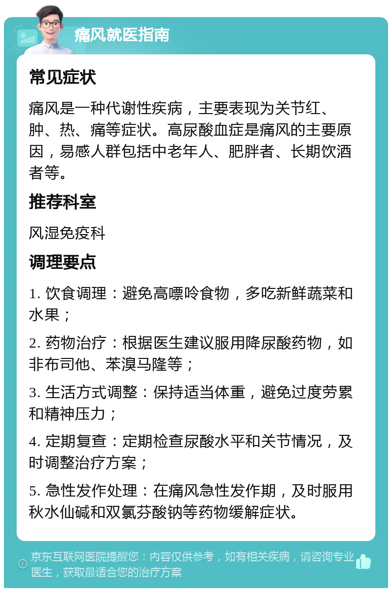 痛风就医指南 常见症状 痛风是一种代谢性疾病，主要表现为关节红、肿、热、痛等症状。高尿酸血症是痛风的主要原因，易感人群包括中老年人、肥胖者、长期饮酒者等。 推荐科室 风湿免疫科 调理要点 1. 饮食调理：避免高嘌呤食物，多吃新鲜蔬菜和水果； 2. 药物治疗：根据医生建议服用降尿酸药物，如非布司他、苯溴马隆等； 3. 生活方式调整：保持适当体重，避免过度劳累和精神压力； 4. 定期复查：定期检查尿酸水平和关节情况，及时调整治疗方案； 5. 急性发作处理：在痛风急性发作期，及时服用秋水仙碱和双氯芬酸钠等药物缓解症状。