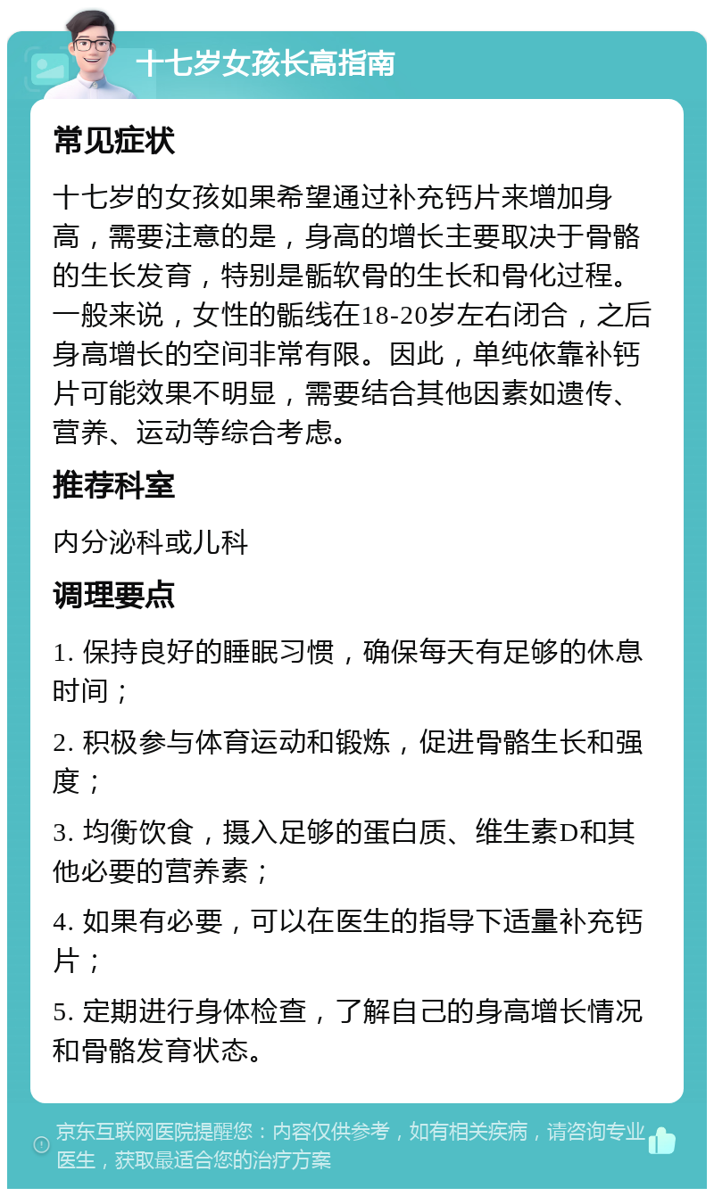 十七岁女孩长高指南 常见症状 十七岁的女孩如果希望通过补充钙片来增加身高，需要注意的是，身高的增长主要取决于骨骼的生长发育，特别是骺软骨的生长和骨化过程。一般来说，女性的骺线在18-20岁左右闭合，之后身高增长的空间非常有限。因此，单纯依靠补钙片可能效果不明显，需要结合其他因素如遗传、营养、运动等综合考虑。 推荐科室 内分泌科或儿科 调理要点 1. 保持良好的睡眠习惯，确保每天有足够的休息时间； 2. 积极参与体育运动和锻炼，促进骨骼生长和强度； 3. 均衡饮食，摄入足够的蛋白质、维生素D和其他必要的营养素； 4. 如果有必要，可以在医生的指导下适量补充钙片； 5. 定期进行身体检查，了解自己的身高增长情况和骨骼发育状态。