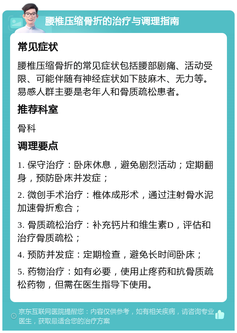 腰椎压缩骨折的治疗与调理指南 常见症状 腰椎压缩骨折的常见症状包括腰部剧痛、活动受限、可能伴随有神经症状如下肢麻木、无力等。易感人群主要是老年人和骨质疏松患者。 推荐科室 骨科 调理要点 1. 保守治疗：卧床休息，避免剧烈活动；定期翻身，预防卧床并发症； 2. 微创手术治疗：椎体成形术，通过注射骨水泥加速骨折愈合； 3. 骨质疏松治疗：补充钙片和维生素D，评估和治疗骨质疏松； 4. 预防并发症：定期检查，避免长时间卧床； 5. 药物治疗：如有必要，使用止疼药和抗骨质疏松药物，但需在医生指导下使用。