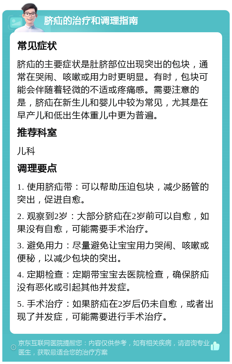 脐疝的治疗和调理指南 常见症状 脐疝的主要症状是肚脐部位出现突出的包块，通常在哭闹、咳嗽或用力时更明显。有时，包块可能会伴随着轻微的不适或疼痛感。需要注意的是，脐疝在新生儿和婴儿中较为常见，尤其是在早产儿和低出生体重儿中更为普遍。 推荐科室 儿科 调理要点 1. 使用脐疝带：可以帮助压迫包块，减少肠管的突出，促进自愈。 2. 观察到2岁：大部分脐疝在2岁前可以自愈，如果没有自愈，可能需要手术治疗。 3. 避免用力：尽量避免让宝宝用力哭闹、咳嗽或便秘，以减少包块的突出。 4. 定期检查：定期带宝宝去医院检查，确保脐疝没有恶化或引起其他并发症。 5. 手术治疗：如果脐疝在2岁后仍未自愈，或者出现了并发症，可能需要进行手术治疗。