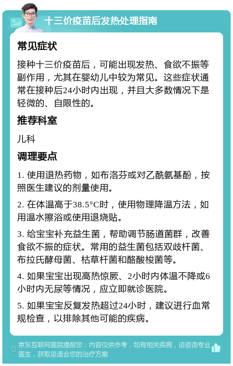 十三价疫苗后发热处理指南 常见症状 接种十三价疫苗后，可能出现发热、食欲不振等副作用，尤其在婴幼儿中较为常见。这些症状通常在接种后24小时内出现，并且大多数情况下是轻微的、自限性的。 推荐科室 儿科 调理要点 1. 使用退热药物，如布洛芬或对乙酰氨基酚，按照医生建议的剂量使用。 2. 在体温高于38.5°C时，使用物理降温方法，如用温水擦浴或使用退烧贴。 3. 给宝宝补充益生菌，帮助调节肠道菌群，改善食欲不振的症状。常用的益生菌包括双歧杆菌、布拉氏酵母菌、枯草杆菌和酪酸梭菌等。 4. 如果宝宝出现高热惊厥、2小时内体温不降或6小时内无尿等情况，应立即就诊医院。 5. 如果宝宝反复发热超过24小时，建议进行血常规检查，以排除其他可能的疾病。