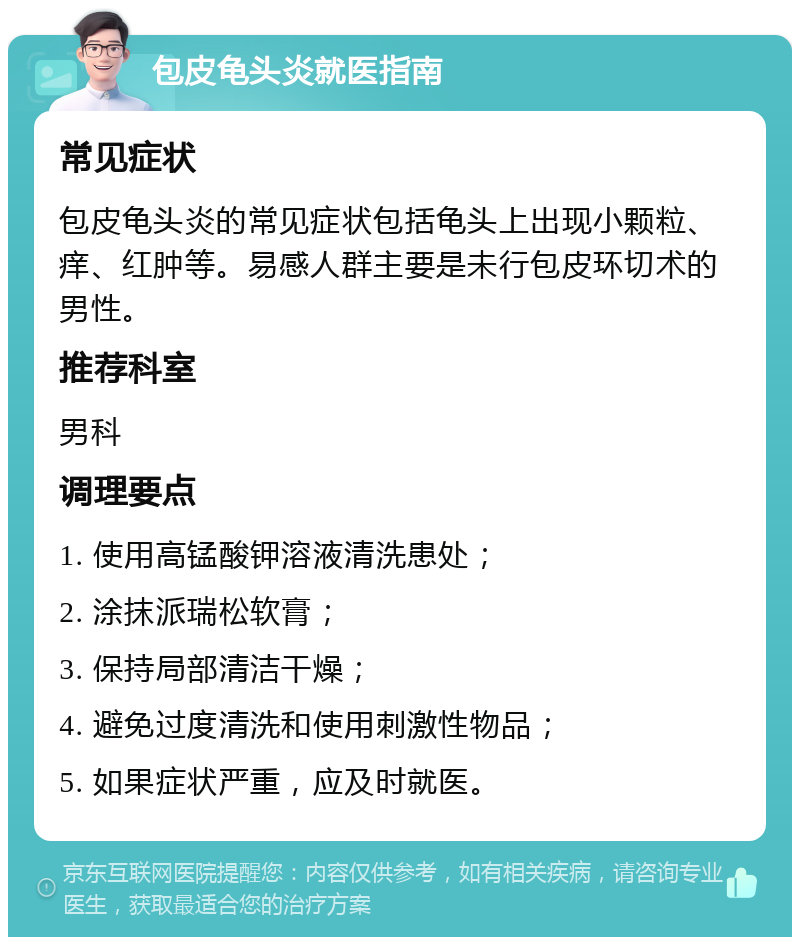 包皮龟头炎就医指南 常见症状 包皮龟头炎的常见症状包括龟头上出现小颗粒、痒、红肿等。易感人群主要是未行包皮环切术的男性。 推荐科室 男科 调理要点 1. 使用高锰酸钾溶液清洗患处； 2. 涂抹派瑞松软膏； 3. 保持局部清洁干燥； 4. 避免过度清洗和使用刺激性物品； 5. 如果症状严重，应及时就医。