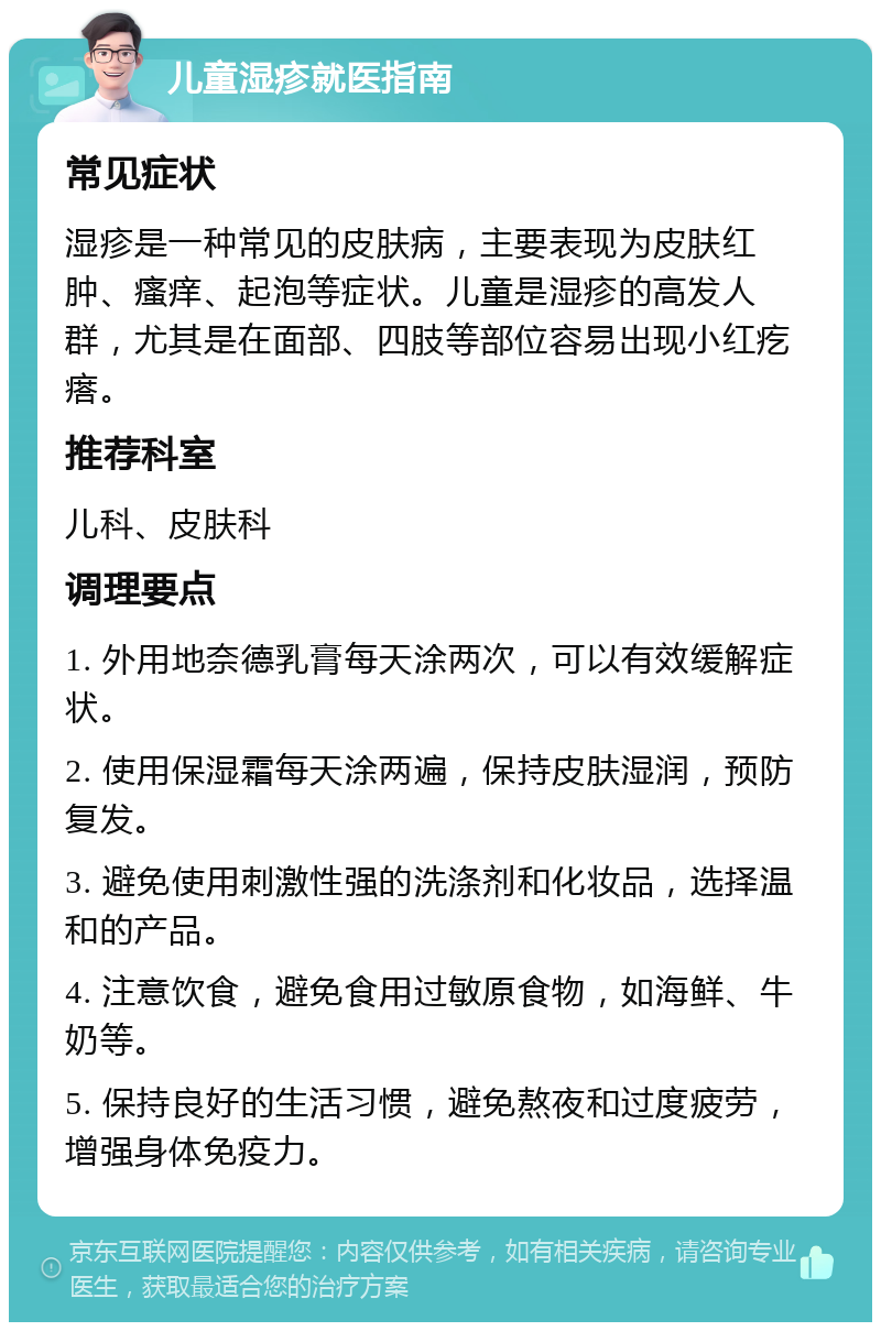 儿童湿疹就医指南 常见症状 湿疹是一种常见的皮肤病，主要表现为皮肤红肿、瘙痒、起泡等症状。儿童是湿疹的高发人群，尤其是在面部、四肢等部位容易出现小红疙瘩。 推荐科室 儿科、皮肤科 调理要点 1. 外用地奈德乳膏每天涂两次，可以有效缓解症状。 2. 使用保湿霜每天涂两遍，保持皮肤湿润，预防复发。 3. 避免使用刺激性强的洗涤剂和化妆品，选择温和的产品。 4. 注意饮食，避免食用过敏原食物，如海鲜、牛奶等。 5. 保持良好的生活习惯，避免熬夜和过度疲劳，增强身体免疫力。