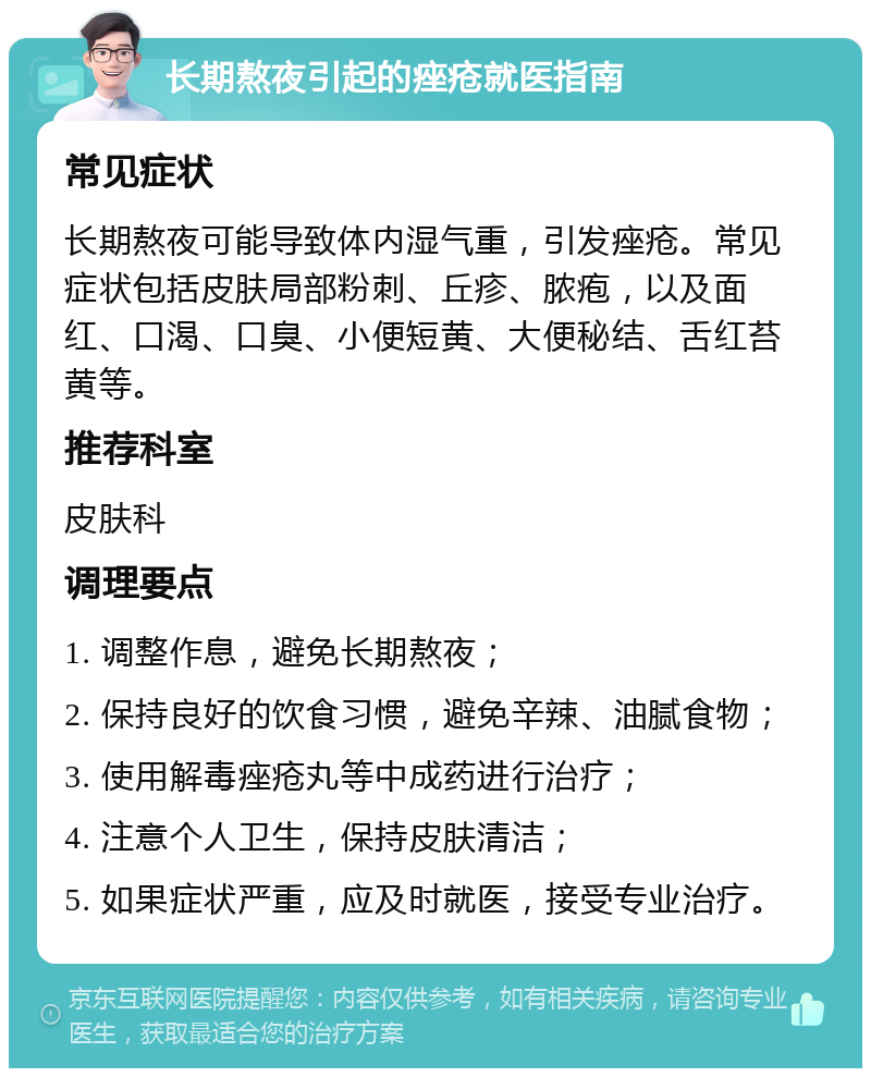 长期熬夜引起的痤疮就医指南 常见症状 长期熬夜可能导致体内湿气重，引发痤疮。常见症状包括皮肤局部粉刺、丘疹、脓疱，以及面红、口渴、口臭、小便短黄、大便秘结、舌红苔黄等。 推荐科室 皮肤科 调理要点 1. 调整作息，避免长期熬夜； 2. 保持良好的饮食习惯，避免辛辣、油腻食物； 3. 使用解毒痤疮丸等中成药进行治疗； 4. 注意个人卫生，保持皮肤清洁； 5. 如果症状严重，应及时就医，接受专业治疗。