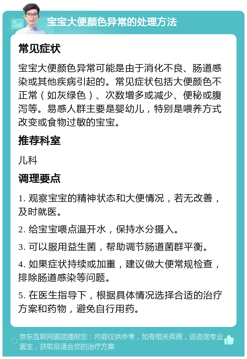 宝宝大便颜色异常的处理方法 常见症状 宝宝大便颜色异常可能是由于消化不良、肠道感染或其他疾病引起的。常见症状包括大便颜色不正常（如灰绿色）、次数增多或减少、便秘或腹泻等。易感人群主要是婴幼儿，特别是喂养方式改变或食物过敏的宝宝。 推荐科室 儿科 调理要点 1. 观察宝宝的精神状态和大便情况，若无改善，及时就医。 2. 给宝宝喂点温开水，保持水分摄入。 3. 可以服用益生菌，帮助调节肠道菌群平衡。 4. 如果症状持续或加重，建议做大便常规检查，排除肠道感染等问题。 5. 在医生指导下，根据具体情况选择合适的治疗方案和药物，避免自行用药。