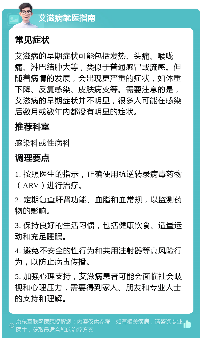 艾滋病就医指南 常见症状 艾滋病的早期症状可能包括发热、头痛、喉咙痛、淋巴结肿大等，类似于普通感冒或流感。但随着病情的发展，会出现更严重的症状，如体重下降、反复感染、皮肤病变等。需要注意的是，艾滋病的早期症状并不明显，很多人可能在感染后数月或数年内都没有明显的症状。 推荐科室 感染科或性病科 调理要点 1. 按照医生的指示，正确使用抗逆转录病毒药物（ARV）进行治疗。 2. 定期复查肝肾功能、血脂和血常规，以监测药物的影响。 3. 保持良好的生活习惯，包括健康饮食、适量运动和充足睡眠。 4. 避免不安全的性行为和共用注射器等高风险行为，以防止病毒传播。 5. 加强心理支持，艾滋病患者可能会面临社会歧视和心理压力，需要得到家人、朋友和专业人士的支持和理解。