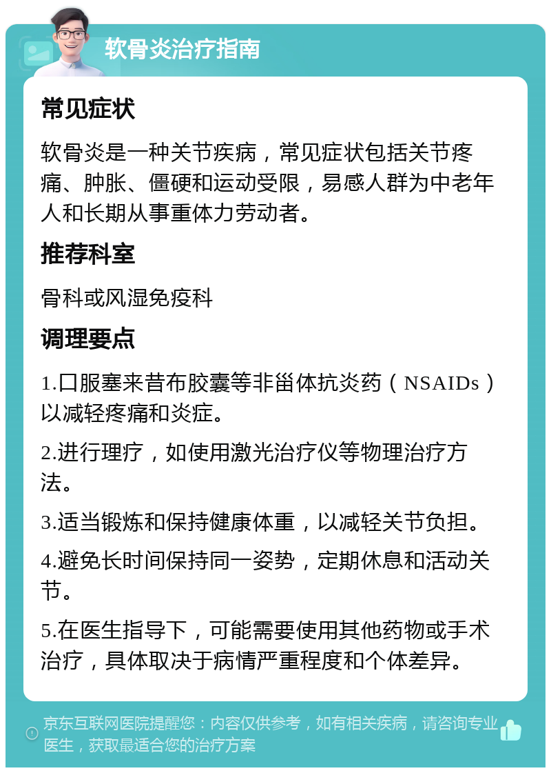 软骨炎治疗指南 常见症状 软骨炎是一种关节疾病，常见症状包括关节疼痛、肿胀、僵硬和运动受限，易感人群为中老年人和长期从事重体力劳动者。 推荐科室 骨科或风湿免疫科 调理要点 1.口服塞来昔布胶囊等非甾体抗炎药（NSAIDs）以减轻疼痛和炎症。 2.进行理疗，如使用激光治疗仪等物理治疗方法。 3.适当锻炼和保持健康体重，以减轻关节负担。 4.避免长时间保持同一姿势，定期休息和活动关节。 5.在医生指导下，可能需要使用其他药物或手术治疗，具体取决于病情严重程度和个体差异。