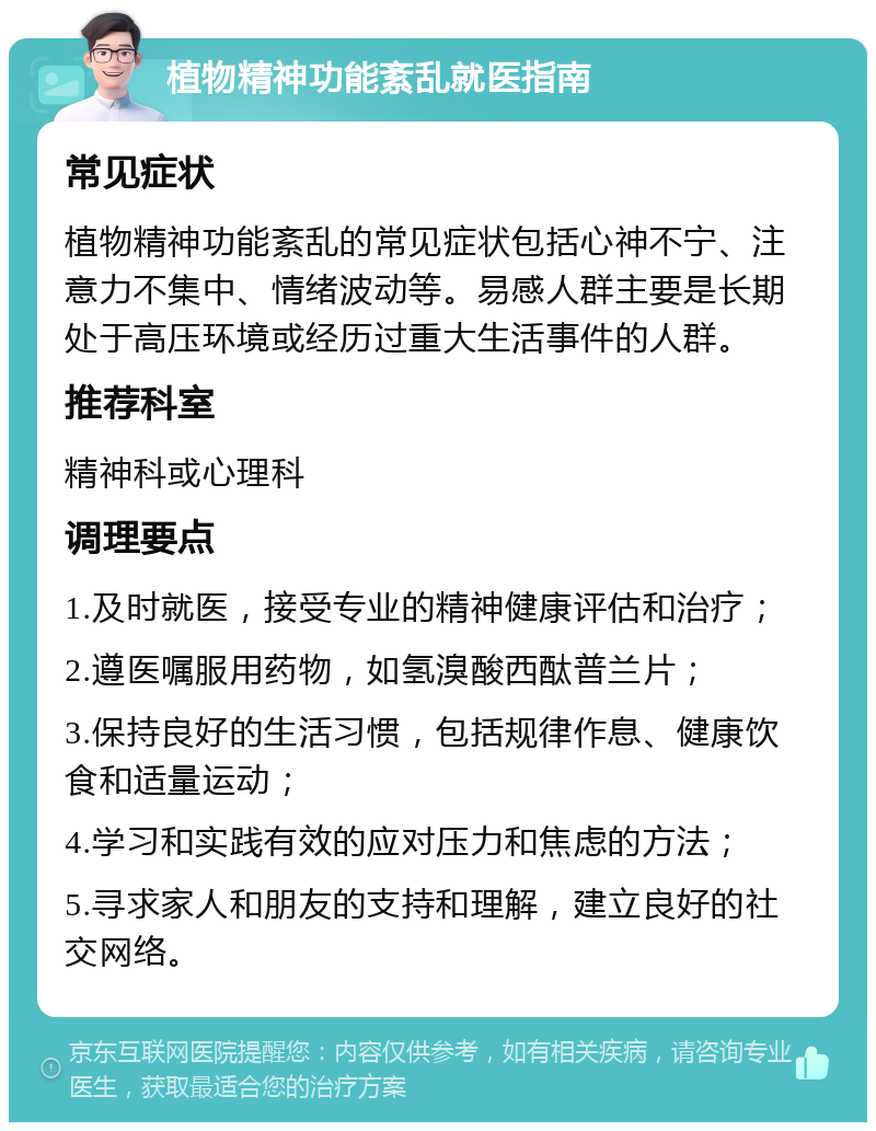 植物精神功能紊乱就医指南 常见症状 植物精神功能紊乱的常见症状包括心神不宁、注意力不集中、情绪波动等。易感人群主要是长期处于高压环境或经历过重大生活事件的人群。 推荐科室 精神科或心理科 调理要点 1.及时就医，接受专业的精神健康评估和治疗； 2.遵医嘱服用药物，如氢溴酸西酞普兰片； 3.保持良好的生活习惯，包括规律作息、健康饮食和适量运动； 4.学习和实践有效的应对压力和焦虑的方法； 5.寻求家人和朋友的支持和理解，建立良好的社交网络。