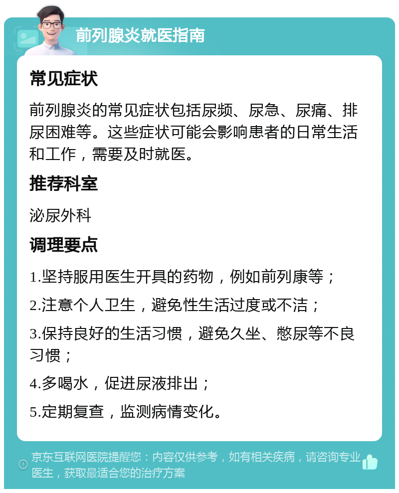 前列腺炎就医指南 常见症状 前列腺炎的常见症状包括尿频、尿急、尿痛、排尿困难等。这些症状可能会影响患者的日常生活和工作，需要及时就医。 推荐科室 泌尿外科 调理要点 1.坚持服用医生开具的药物，例如前列康等； 2.注意个人卫生，避免性生活过度或不洁； 3.保持良好的生活习惯，避免久坐、憋尿等不良习惯； 4.多喝水，促进尿液排出； 5.定期复查，监测病情变化。