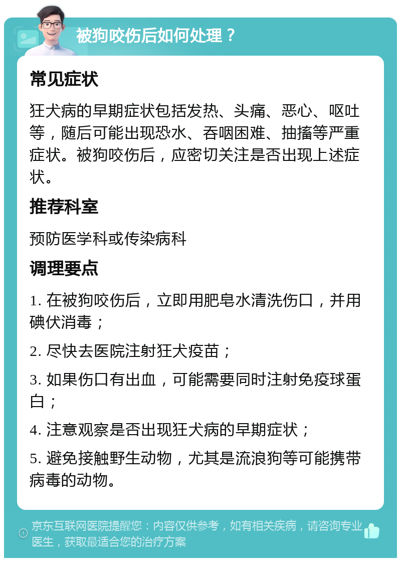 被狗咬伤后如何处理？ 常见症状 狂犬病的早期症状包括发热、头痛、恶心、呕吐等，随后可能出现恐水、吞咽困难、抽搐等严重症状。被狗咬伤后，应密切关注是否出现上述症状。 推荐科室 预防医学科或传染病科 调理要点 1. 在被狗咬伤后，立即用肥皂水清洗伤口，并用碘伏消毒； 2. 尽快去医院注射狂犬疫苗； 3. 如果伤口有出血，可能需要同时注射免疫球蛋白； 4. 注意观察是否出现狂犬病的早期症状； 5. 避免接触野生动物，尤其是流浪狗等可能携带病毒的动物。