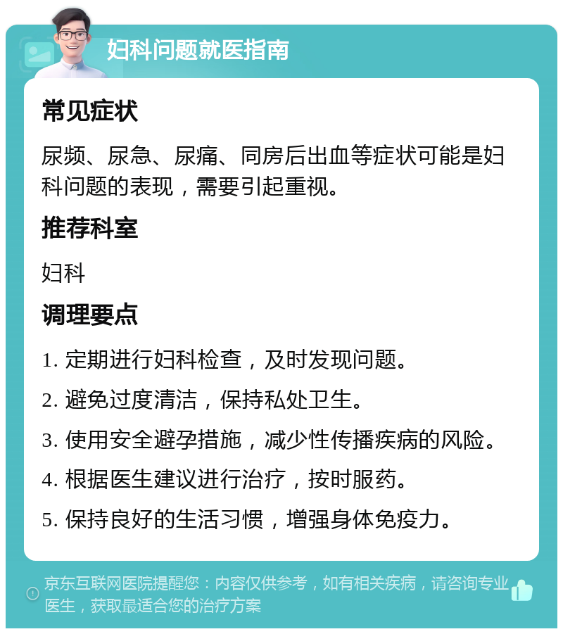 妇科问题就医指南 常见症状 尿频、尿急、尿痛、同房后出血等症状可能是妇科问题的表现，需要引起重视。 推荐科室 妇科 调理要点 1. 定期进行妇科检查，及时发现问题。 2. 避免过度清洁，保持私处卫生。 3. 使用安全避孕措施，减少性传播疾病的风险。 4. 根据医生建议进行治疗，按时服药。 5. 保持良好的生活习惯，增强身体免疫力。