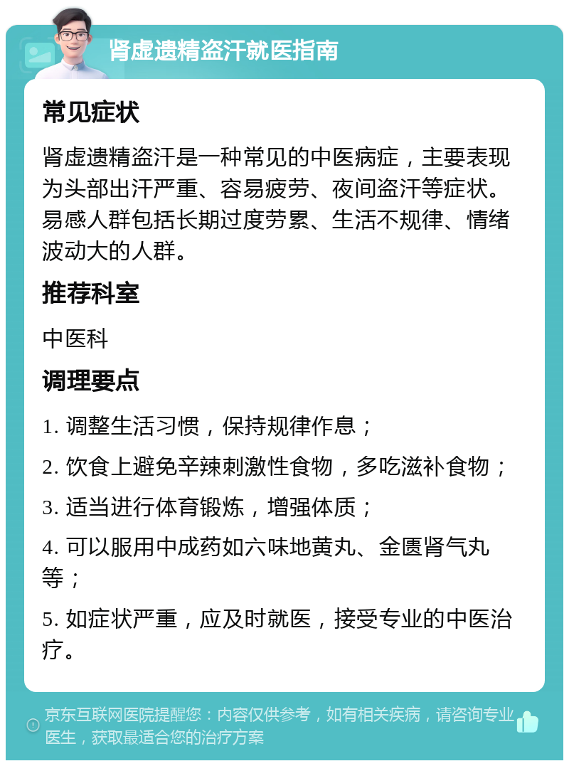 肾虚遗精盗汗就医指南 常见症状 肾虚遗精盗汗是一种常见的中医病症，主要表现为头部出汗严重、容易疲劳、夜间盗汗等症状。易感人群包括长期过度劳累、生活不规律、情绪波动大的人群。 推荐科室 中医科 调理要点 1. 调整生活习惯，保持规律作息； 2. 饮食上避免辛辣刺激性食物，多吃滋补食物； 3. 适当进行体育锻炼，增强体质； 4. 可以服用中成药如六味地黄丸、金匮肾气丸等； 5. 如症状严重，应及时就医，接受专业的中医治疗。