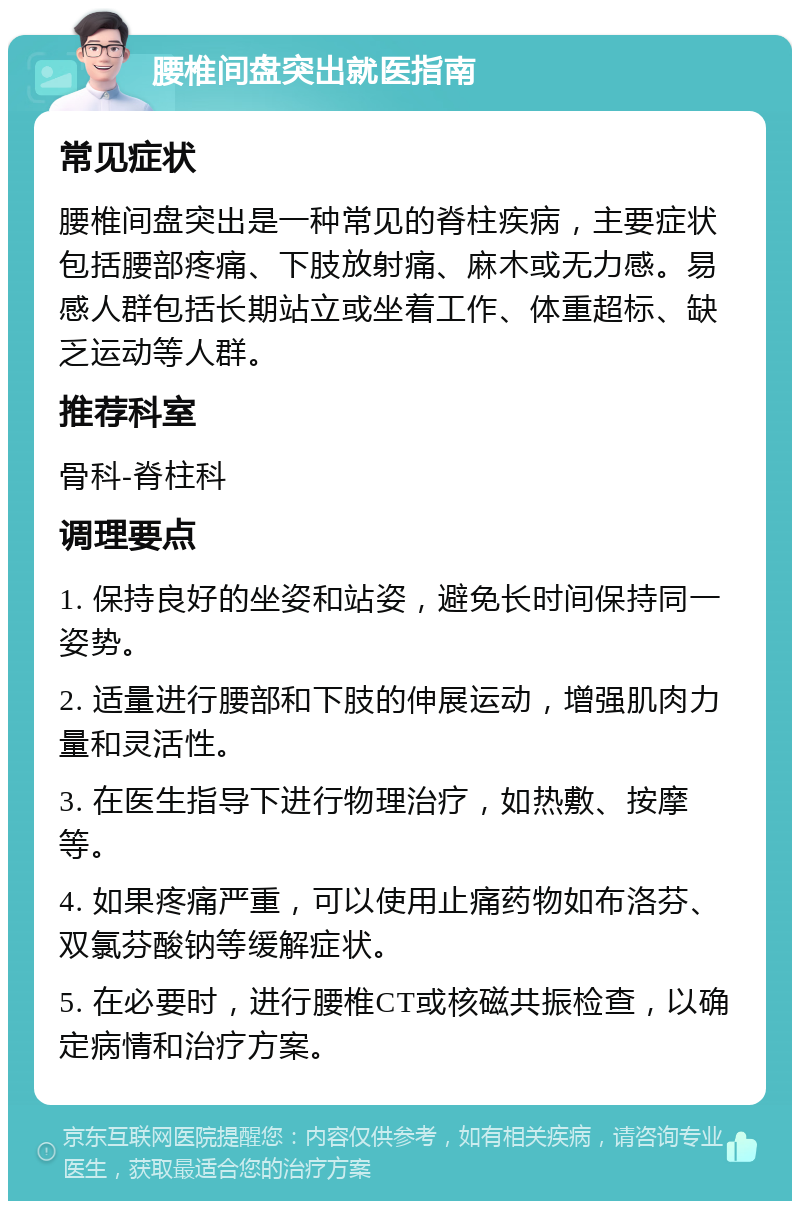 腰椎间盘突出就医指南 常见症状 腰椎间盘突出是一种常见的脊柱疾病，主要症状包括腰部疼痛、下肢放射痛、麻木或无力感。易感人群包括长期站立或坐着工作、体重超标、缺乏运动等人群。 推荐科室 骨科-脊柱科 调理要点 1. 保持良好的坐姿和站姿，避免长时间保持同一姿势。 2. 适量进行腰部和下肢的伸展运动，增强肌肉力量和灵活性。 3. 在医生指导下进行物理治疗，如热敷、按摩等。 4. 如果疼痛严重，可以使用止痛药物如布洛芬、双氯芬酸钠等缓解症状。 5. 在必要时，进行腰椎CT或核磁共振检查，以确定病情和治疗方案。