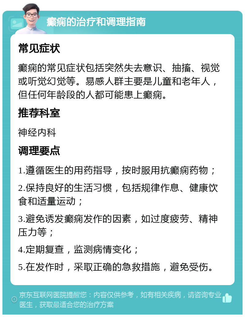 癫痫的治疗和调理指南 常见症状 癫痫的常见症状包括突然失去意识、抽搐、视觉或听觉幻觉等。易感人群主要是儿童和老年人，但任何年龄段的人都可能患上癫痫。 推荐科室 神经内科 调理要点 1.遵循医生的用药指导，按时服用抗癫痫药物； 2.保持良好的生活习惯，包括规律作息、健康饮食和适量运动； 3.避免诱发癫痫发作的因素，如过度疲劳、精神压力等； 4.定期复查，监测病情变化； 5.在发作时，采取正确的急救措施，避免受伤。