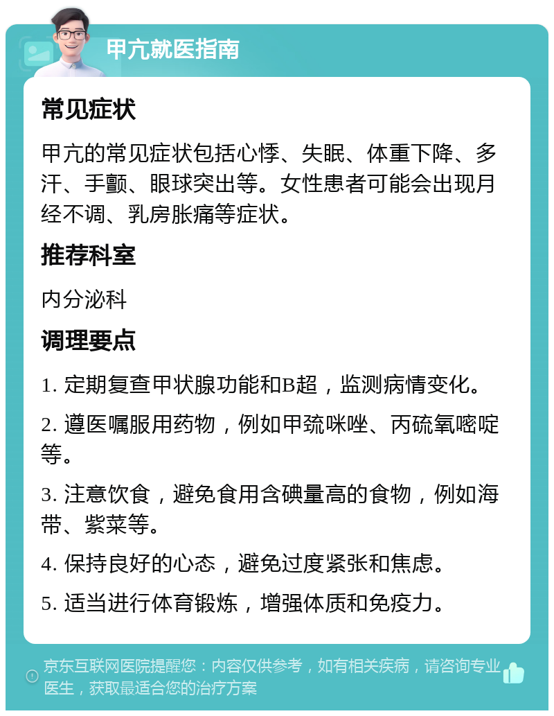 甲亢就医指南 常见症状 甲亢的常见症状包括心悸、失眠、体重下降、多汗、手颤、眼球突出等。女性患者可能会出现月经不调、乳房胀痛等症状。 推荐科室 内分泌科 调理要点 1. 定期复查甲状腺功能和B超，监测病情变化。 2. 遵医嘱服用药物，例如甲巯咪唑、丙硫氧嘧啶等。 3. 注意饮食，避免食用含碘量高的食物，例如海带、紫菜等。 4. 保持良好的心态，避免过度紧张和焦虑。 5. 适当进行体育锻炼，增强体质和免疫力。