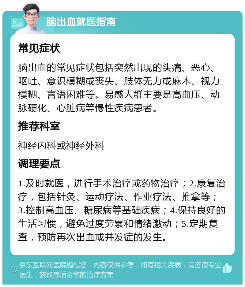 脑出血就医指南 常见症状 脑出血的常见症状包括突然出现的头痛、恶心、呕吐、意识模糊或丧失、肢体无力或麻木、视力模糊、言语困难等。易感人群主要是高血压、动脉硬化、心脏病等慢性疾病患者。 推荐科室 神经内科或神经外科 调理要点 1.及时就医，进行手术治疗或药物治疗；2.康复治疗，包括针灸、运动疗法、作业疗法、推拿等；3.控制高血压、糖尿病等基础疾病；4.保持良好的生活习惯，避免过度劳累和情绪激动；5.定期复查，预防再次出血或并发症的发生。