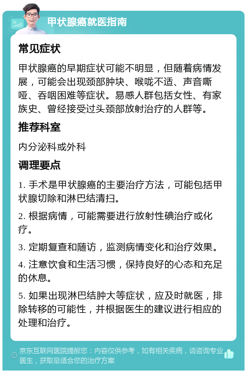 甲状腺癌就医指南 常见症状 甲状腺癌的早期症状可能不明显，但随着病情发展，可能会出现颈部肿块、喉咙不适、声音嘶哑、吞咽困难等症状。易感人群包括女性、有家族史、曾经接受过头颈部放射治疗的人群等。 推荐科室 内分泌科或外科 调理要点 1. 手术是甲状腺癌的主要治疗方法，可能包括甲状腺切除和淋巴结清扫。 2. 根据病情，可能需要进行放射性碘治疗或化疗。 3. 定期复查和随访，监测病情变化和治疗效果。 4. 注意饮食和生活习惯，保持良好的心态和充足的休息。 5. 如果出现淋巴结肿大等症状，应及时就医，排除转移的可能性，并根据医生的建议进行相应的处理和治疗。