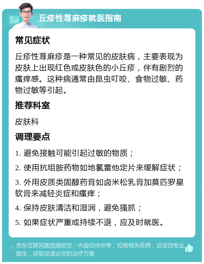 丘疹性荨麻疹就医指南 常见症状 丘疹性荨麻疹是一种常见的皮肤病，主要表现为皮肤上出现红色或皮肤色的小丘疹，伴有剧烈的瘙痒感。这种病通常由昆虫叮咬、食物过敏、药物过敏等引起。 推荐科室 皮肤科 调理要点 1. 避免接触可能引起过敏的物质； 2. 使用抗组胺药物如地氯雷他定片来缓解症状； 3. 外用皮质类固醇药膏如卤米松乳膏加莫匹罗星软膏来减轻炎症和瘙痒； 4. 保持皮肤清洁和湿润，避免搔抓； 5. 如果症状严重或持续不退，应及时就医。