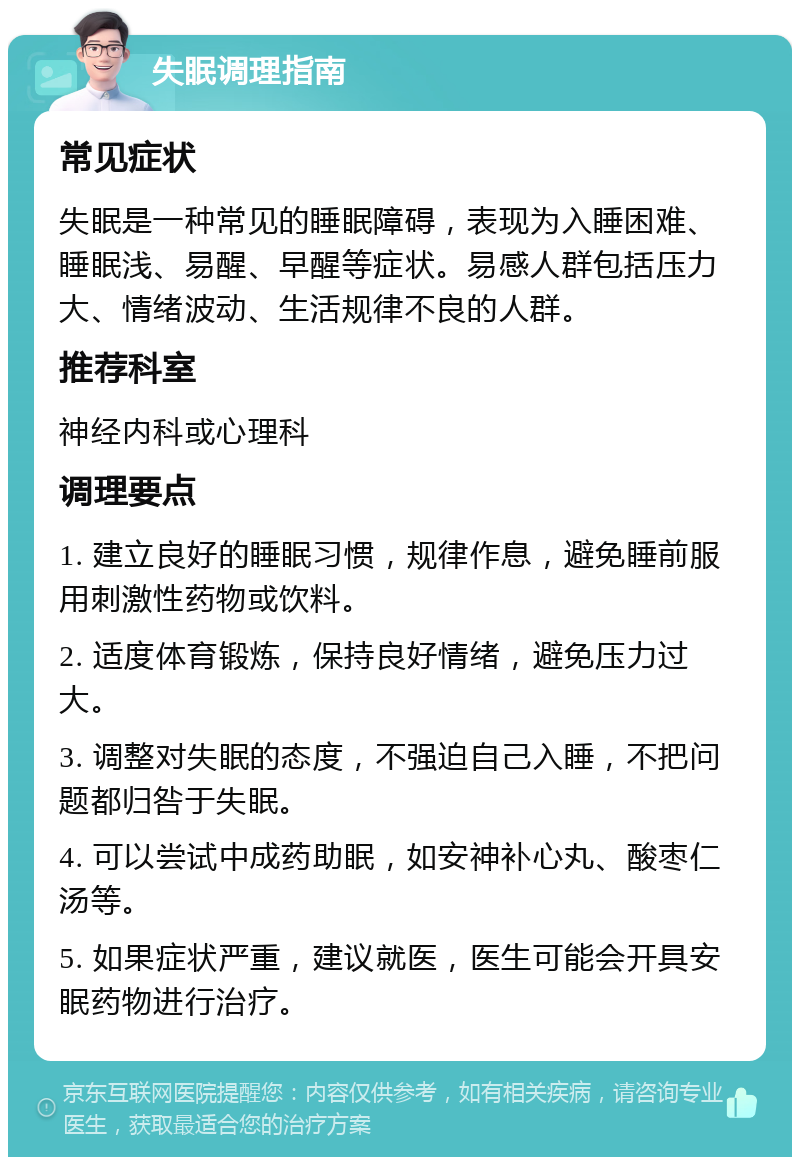 失眠调理指南 常见症状 失眠是一种常见的睡眠障碍，表现为入睡困难、睡眠浅、易醒、早醒等症状。易感人群包括压力大、情绪波动、生活规律不良的人群。 推荐科室 神经内科或心理科 调理要点 1. 建立良好的睡眠习惯，规律作息，避免睡前服用刺激性药物或饮料。 2. 适度体育锻炼，保持良好情绪，避免压力过大。 3. 调整对失眠的态度，不强迫自己入睡，不把问题都归咎于失眠。 4. 可以尝试中成药助眠，如安神补心丸、酸枣仁汤等。 5. 如果症状严重，建议就医，医生可能会开具安眠药物进行治疗。