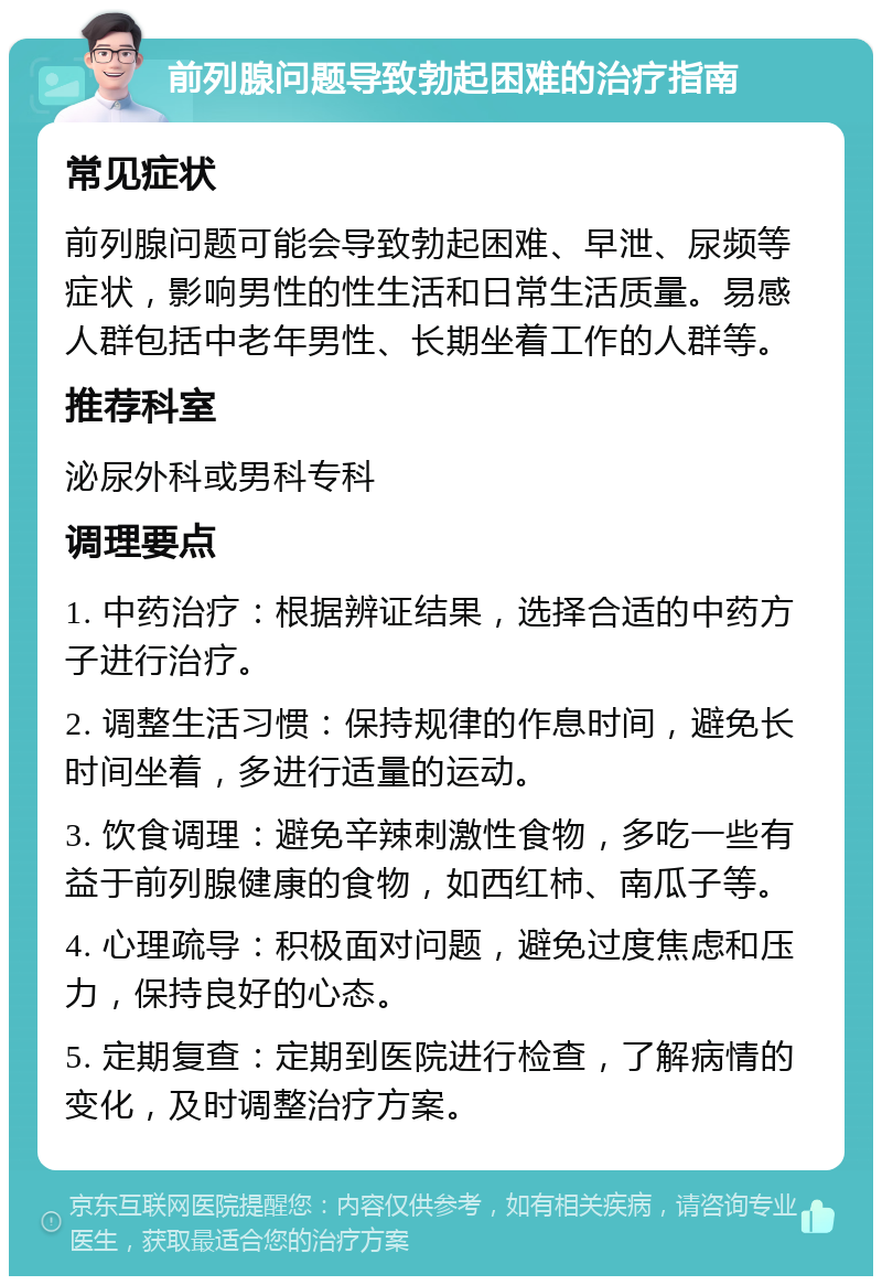 前列腺问题导致勃起困难的治疗指南 常见症状 前列腺问题可能会导致勃起困难、早泄、尿频等症状，影响男性的性生活和日常生活质量。易感人群包括中老年男性、长期坐着工作的人群等。 推荐科室 泌尿外科或男科专科 调理要点 1. 中药治疗：根据辨证结果，选择合适的中药方子进行治疗。 2. 调整生活习惯：保持规律的作息时间，避免长时间坐着，多进行适量的运动。 3. 饮食调理：避免辛辣刺激性食物，多吃一些有益于前列腺健康的食物，如西红柿、南瓜子等。 4. 心理疏导：积极面对问题，避免过度焦虑和压力，保持良好的心态。 5. 定期复查：定期到医院进行检查，了解病情的变化，及时调整治疗方案。