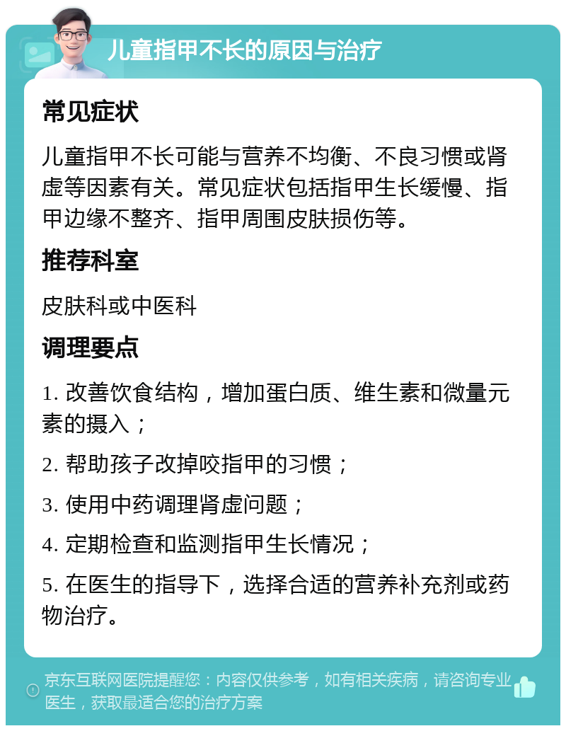 儿童指甲不长的原因与治疗 常见症状 儿童指甲不长可能与营养不均衡、不良习惯或肾虚等因素有关。常见症状包括指甲生长缓慢、指甲边缘不整齐、指甲周围皮肤损伤等。 推荐科室 皮肤科或中医科 调理要点 1. 改善饮食结构，增加蛋白质、维生素和微量元素的摄入； 2. 帮助孩子改掉咬指甲的习惯； 3. 使用中药调理肾虚问题； 4. 定期检查和监测指甲生长情况； 5. 在医生的指导下，选择合适的营养补充剂或药物治疗。