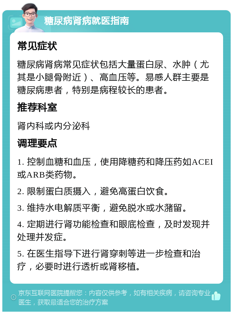 糖尿病肾病就医指南 常见症状 糖尿病肾病常见症状包括大量蛋白尿、水肿（尤其是小腿骨附近）、高血压等。易感人群主要是糖尿病患者，特别是病程较长的患者。 推荐科室 肾内科或内分泌科 调理要点 1. 控制血糖和血压，使用降糖药和降压药如ACEI或ARB类药物。 2. 限制蛋白质摄入，避免高蛋白饮食。 3. 维持水电解质平衡，避免脱水或水潴留。 4. 定期进行肾功能检查和眼底检查，及时发现并处理并发症。 5. 在医生指导下进行肾穿刺等进一步检查和治疗，必要时进行透析或肾移植。