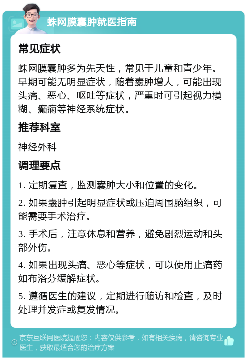 蛛网膜囊肿就医指南 常见症状 蛛网膜囊肿多为先天性，常见于儿童和青少年。早期可能无明显症状，随着囊肿增大，可能出现头痛、恶心、呕吐等症状，严重时可引起视力模糊、癫痫等神经系统症状。 推荐科室 神经外科 调理要点 1. 定期复查，监测囊肿大小和位置的变化。 2. 如果囊肿引起明显症状或压迫周围脑组织，可能需要手术治疗。 3. 手术后，注意休息和营养，避免剧烈运动和头部外伤。 4. 如果出现头痛、恶心等症状，可以使用止痛药如布洛芬缓解症状。 5. 遵循医生的建议，定期进行随访和检查，及时处理并发症或复发情况。