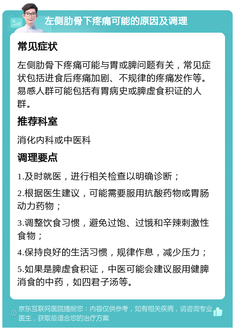 左侧肋骨下疼痛可能的原因及调理 常见症状 左侧肋骨下疼痛可能与胃或脾问题有关，常见症状包括进食后疼痛加剧、不规律的疼痛发作等。易感人群可能包括有胃病史或脾虚食积证的人群。 推荐科室 消化内科或中医科 调理要点 1.及时就医，进行相关检查以明确诊断； 2.根据医生建议，可能需要服用抗酸药物或胃肠动力药物； 3.调整饮食习惯，避免过饱、过饿和辛辣刺激性食物； 4.保持良好的生活习惯，规律作息，减少压力； 5.如果是脾虚食积证，中医可能会建议服用健脾消食的中药，如四君子汤等。