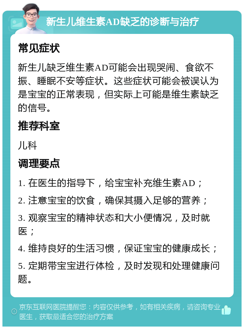 新生儿维生素AD缺乏的诊断与治疗 常见症状 新生儿缺乏维生素AD可能会出现哭闹、食欲不振、睡眠不安等症状。这些症状可能会被误认为是宝宝的正常表现，但实际上可能是维生素缺乏的信号。 推荐科室 儿科 调理要点 1. 在医生的指导下，给宝宝补充维生素AD； 2. 注意宝宝的饮食，确保其摄入足够的营养； 3. 观察宝宝的精神状态和大小便情况，及时就医； 4. 维持良好的生活习惯，保证宝宝的健康成长； 5. 定期带宝宝进行体检，及时发现和处理健康问题。