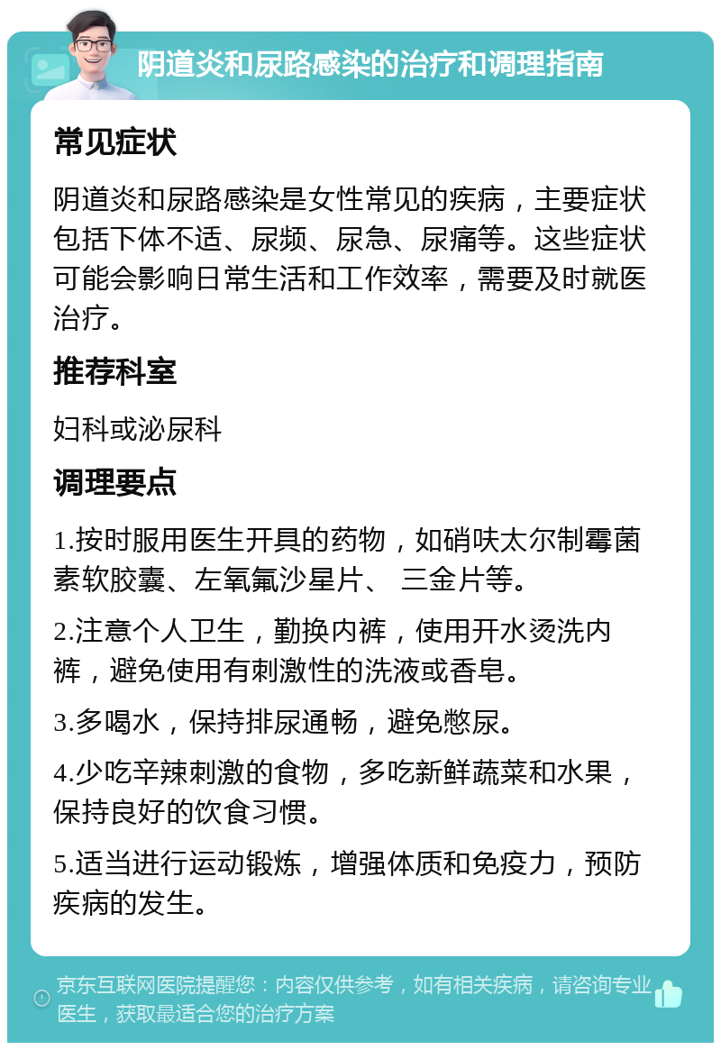 阴道炎和尿路感染的治疗和调理指南 常见症状 阴道炎和尿路感染是女性常见的疾病，主要症状包括下体不适、尿频、尿急、尿痛等。这些症状可能会影响日常生活和工作效率，需要及时就医治疗。 推荐科室 妇科或泌尿科 调理要点 1.按时服用医生开具的药物，如硝呋太尔制霉菌素软胶囊、左氧氟沙星片、 三金片等。 2.注意个人卫生，勤换内裤，使用开水烫洗内裤，避免使用有刺激性的洗液或香皂。 3.多喝水，保持排尿通畅，避免憋尿。 4.少吃辛辣刺激的食物，多吃新鲜蔬菜和水果，保持良好的饮食习惯。 5.适当进行运动锻炼，增强体质和免疫力，预防疾病的发生。