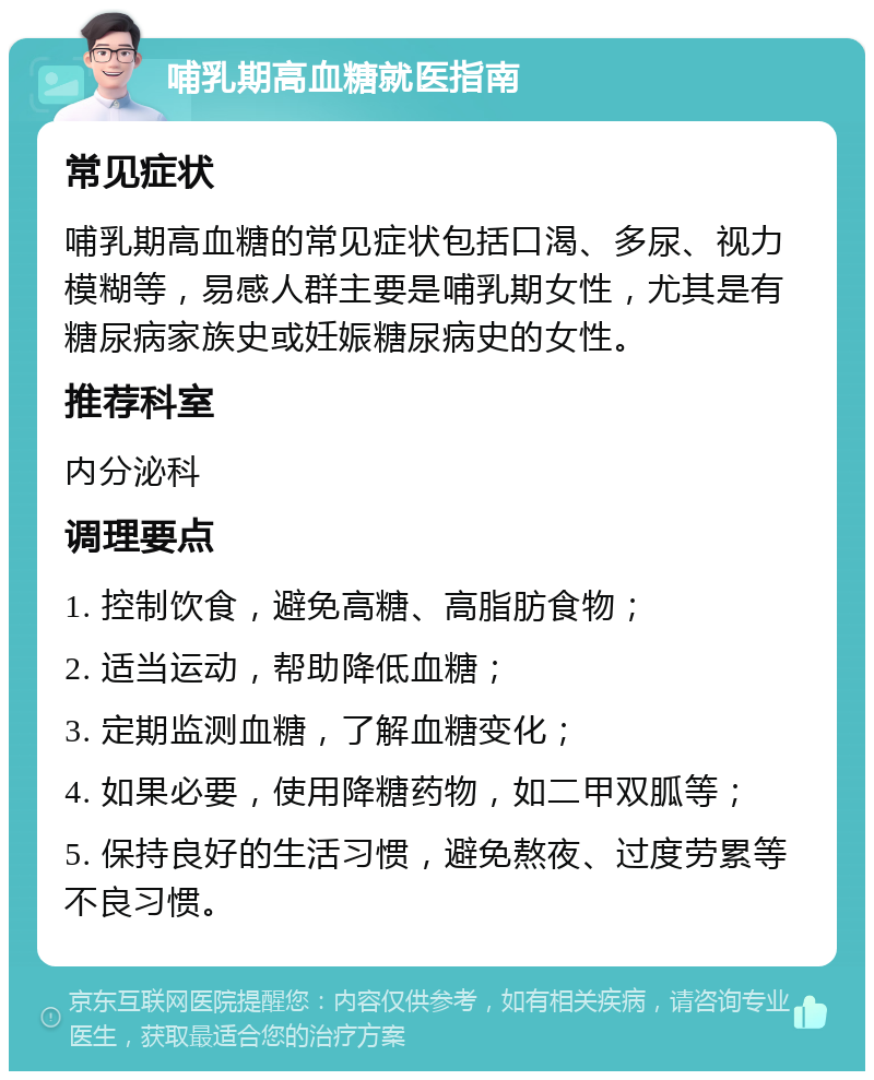 哺乳期高血糖就医指南 常见症状 哺乳期高血糖的常见症状包括口渴、多尿、视力模糊等，易感人群主要是哺乳期女性，尤其是有糖尿病家族史或妊娠糖尿病史的女性。 推荐科室 内分泌科 调理要点 1. 控制饮食，避免高糖、高脂肪食物； 2. 适当运动，帮助降低血糖； 3. 定期监测血糖，了解血糖变化； 4. 如果必要，使用降糖药物，如二甲双胍等； 5. 保持良好的生活习惯，避免熬夜、过度劳累等不良习惯。