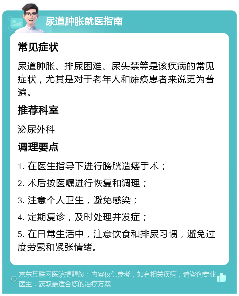 尿道肿胀就医指南 常见症状 尿道肿胀、排尿困难、尿失禁等是该疾病的常见症状，尤其是对于老年人和瘫痪患者来说更为普遍。 推荐科室 泌尿外科 调理要点 1. 在医生指导下进行膀胱造瘘手术； 2. 术后按医嘱进行恢复和调理； 3. 注意个人卫生，避免感染； 4. 定期复诊，及时处理并发症； 5. 在日常生活中，注意饮食和排尿习惯，避免过度劳累和紧张情绪。