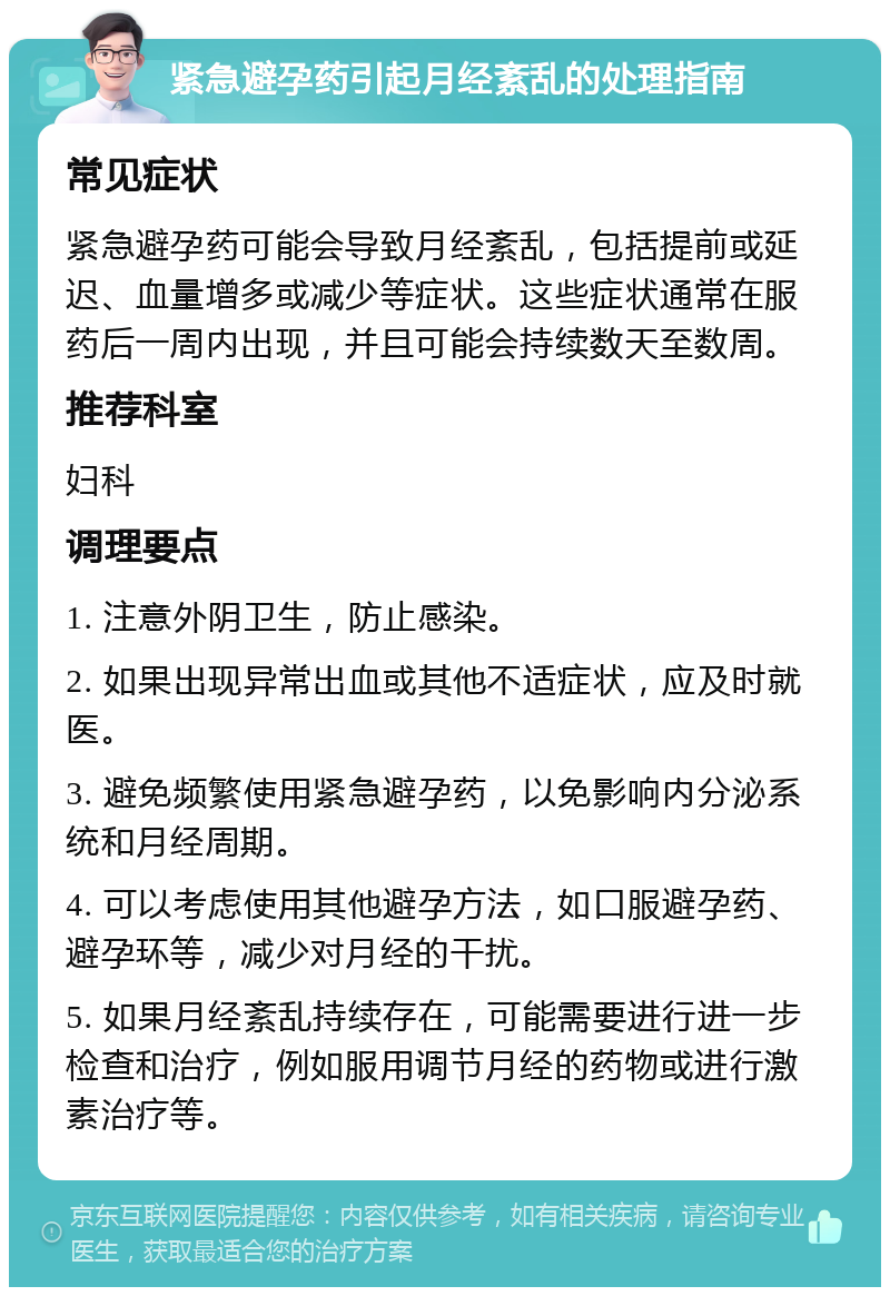 紧急避孕药引起月经紊乱的处理指南 常见症状 紧急避孕药可能会导致月经紊乱，包括提前或延迟、血量增多或减少等症状。这些症状通常在服药后一周内出现，并且可能会持续数天至数周。 推荐科室 妇科 调理要点 1. 注意外阴卫生，防止感染。 2. 如果出现异常出血或其他不适症状，应及时就医。 3. 避免频繁使用紧急避孕药，以免影响内分泌系统和月经周期。 4. 可以考虑使用其他避孕方法，如口服避孕药、避孕环等，减少对月经的干扰。 5. 如果月经紊乱持续存在，可能需要进行进一步检查和治疗，例如服用调节月经的药物或进行激素治疗等。