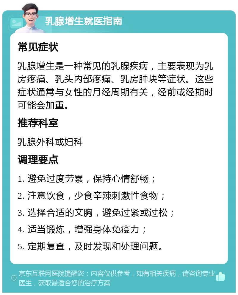 乳腺增生就医指南 常见症状 乳腺增生是一种常见的乳腺疾病，主要表现为乳房疼痛、乳头内部疼痛、乳房肿块等症状。这些症状通常与女性的月经周期有关，经前或经期时可能会加重。 推荐科室 乳腺外科或妇科 调理要点 1. 避免过度劳累，保持心情舒畅； 2. 注意饮食，少食辛辣刺激性食物； 3. 选择合适的文胸，避免过紧或过松； 4. 适当锻炼，增强身体免疫力； 5. 定期复查，及时发现和处理问题。