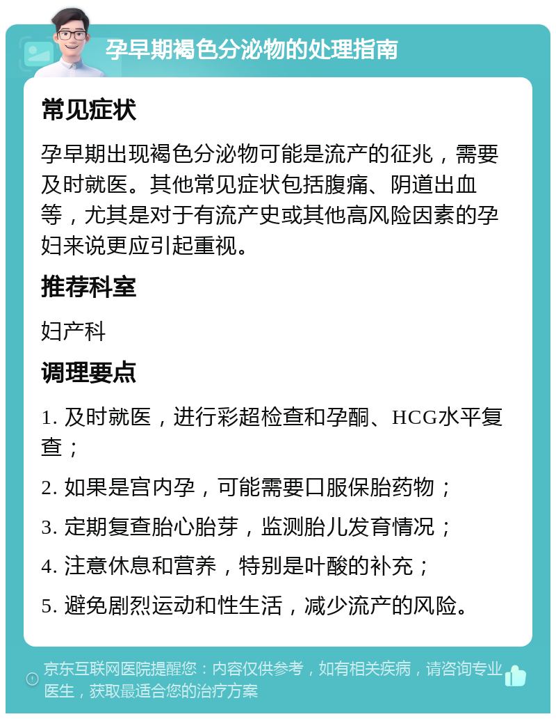 孕早期褐色分泌物的处理指南 常见症状 孕早期出现褐色分泌物可能是流产的征兆，需要及时就医。其他常见症状包括腹痛、阴道出血等，尤其是对于有流产史或其他高风险因素的孕妇来说更应引起重视。 推荐科室 妇产科 调理要点 1. 及时就医，进行彩超检查和孕酮、HCG水平复查； 2. 如果是宫内孕，可能需要口服保胎药物； 3. 定期复查胎心胎芽，监测胎儿发育情况； 4. 注意休息和营养，特别是叶酸的补充； 5. 避免剧烈运动和性生活，减少流产的风险。