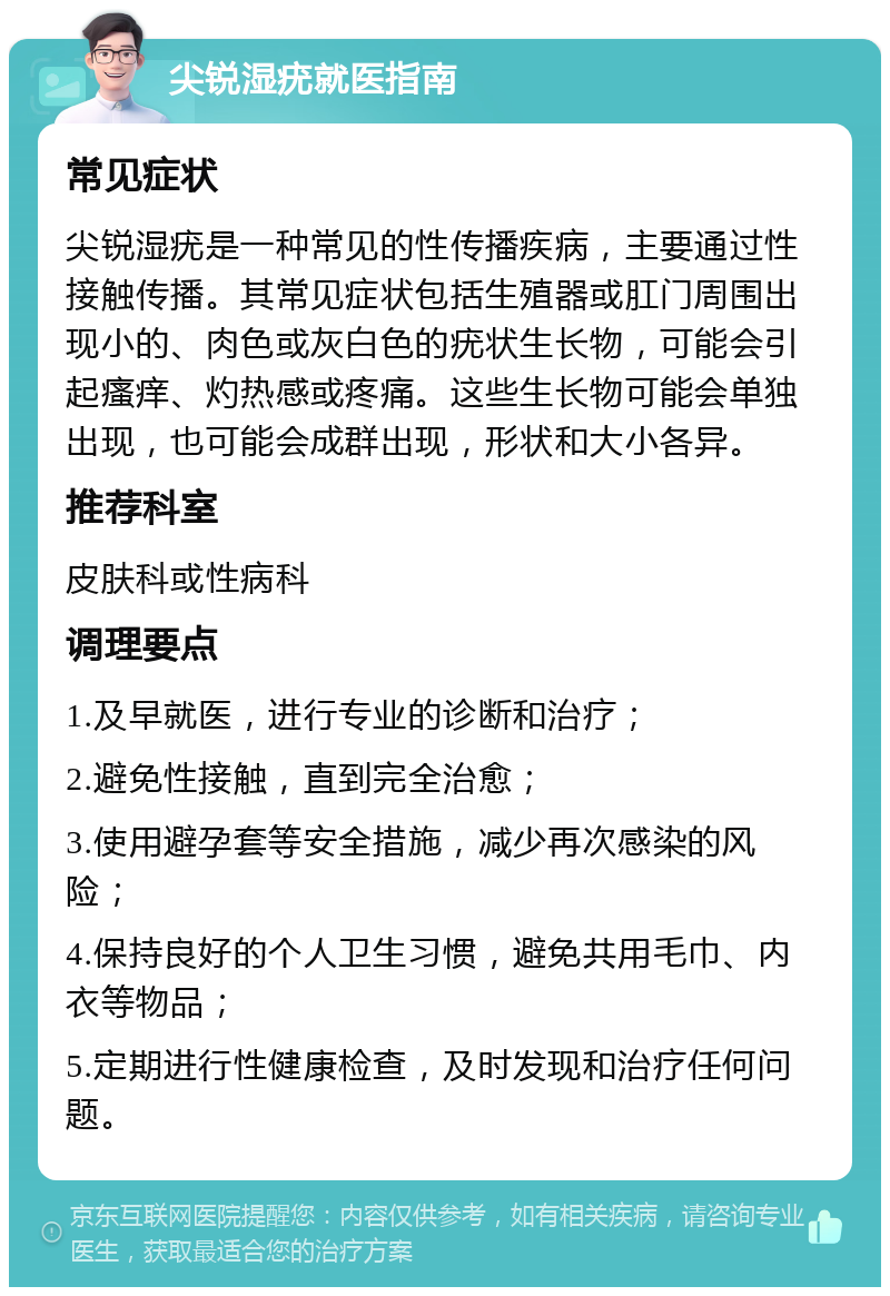 尖锐湿疣就医指南 常见症状 尖锐湿疣是一种常见的性传播疾病，主要通过性接触传播。其常见症状包括生殖器或肛门周围出现小的、肉色或灰白色的疣状生长物，可能会引起瘙痒、灼热感或疼痛。这些生长物可能会单独出现，也可能会成群出现，形状和大小各异。 推荐科室 皮肤科或性病科 调理要点 1.及早就医，进行专业的诊断和治疗； 2.避免性接触，直到完全治愈； 3.使用避孕套等安全措施，减少再次感染的风险； 4.保持良好的个人卫生习惯，避免共用毛巾、内衣等物品； 5.定期进行性健康检查，及时发现和治疗任何问题。