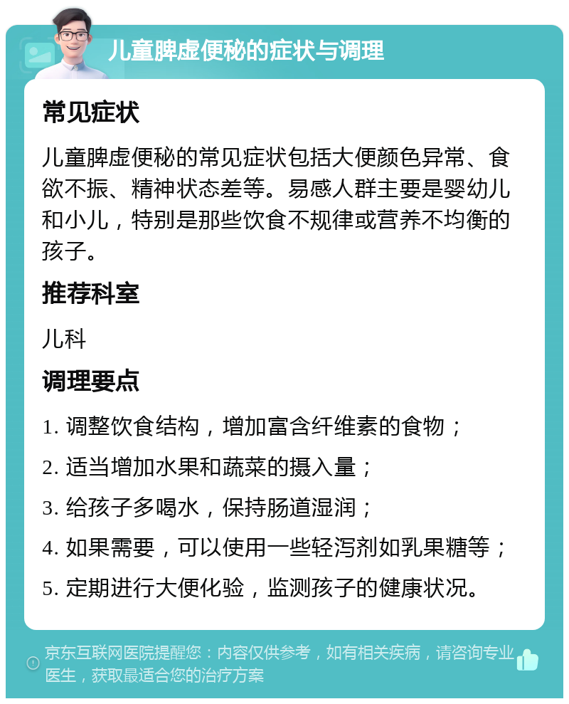 儿童脾虚便秘的症状与调理 常见症状 儿童脾虚便秘的常见症状包括大便颜色异常、食欲不振、精神状态差等。易感人群主要是婴幼儿和小儿，特别是那些饮食不规律或营养不均衡的孩子。 推荐科室 儿科 调理要点 1. 调整饮食结构，增加富含纤维素的食物； 2. 适当增加水果和蔬菜的摄入量； 3. 给孩子多喝水，保持肠道湿润； 4. 如果需要，可以使用一些轻泻剂如乳果糖等； 5. 定期进行大便化验，监测孩子的健康状况。