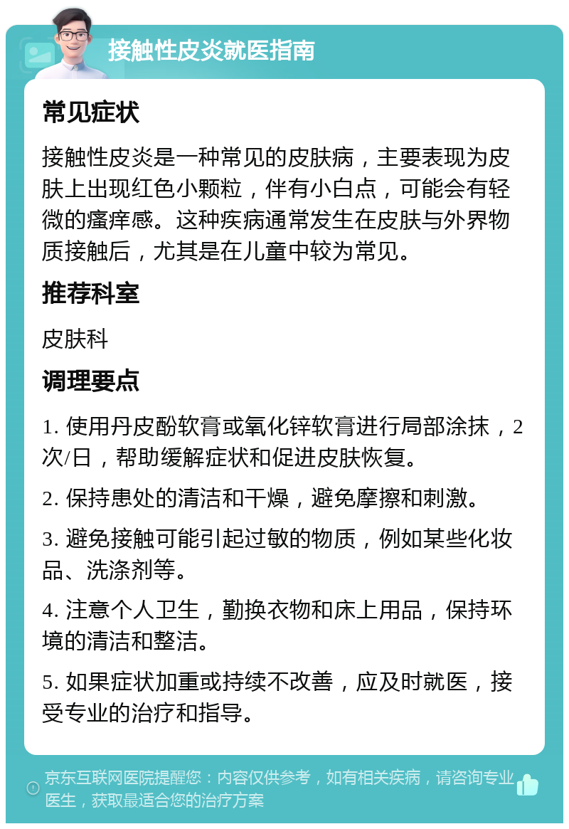 接触性皮炎就医指南 常见症状 接触性皮炎是一种常见的皮肤病，主要表现为皮肤上出现红色小颗粒，伴有小白点，可能会有轻微的瘙痒感。这种疾病通常发生在皮肤与外界物质接触后，尤其是在儿童中较为常见。 推荐科室 皮肤科 调理要点 1. 使用丹皮酚软膏或氧化锌软膏进行局部涂抹，2次/日，帮助缓解症状和促进皮肤恢复。 2. 保持患处的清洁和干燥，避免摩擦和刺激。 3. 避免接触可能引起过敏的物质，例如某些化妆品、洗涤剂等。 4. 注意个人卫生，勤换衣物和床上用品，保持环境的清洁和整洁。 5. 如果症状加重或持续不改善，应及时就医，接受专业的治疗和指导。