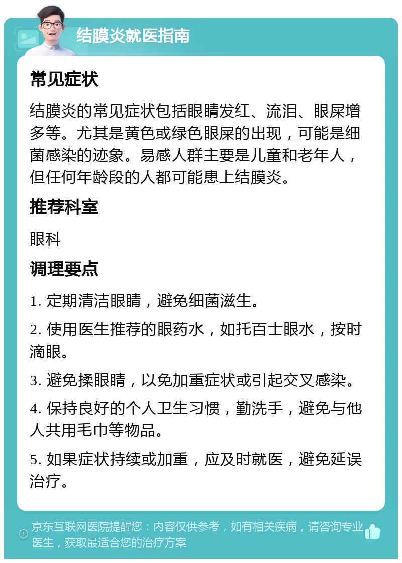 结膜炎就医指南 常见症状 结膜炎的常见症状包括眼睛发红、流泪、眼屎增多等。尤其是黄色或绿色眼屎的出现，可能是细菌感染的迹象。易感人群主要是儿童和老年人，但任何年龄段的人都可能患上结膜炎。 推荐科室 眼科 调理要点 1. 定期清洁眼睛，避免细菌滋生。 2. 使用医生推荐的眼药水，如托百士眼水，按时滴眼。 3. 避免揉眼睛，以免加重症状或引起交叉感染。 4. 保持良好的个人卫生习惯，勤洗手，避免与他人共用毛巾等物品。 5. 如果症状持续或加重，应及时就医，避免延误治疗。