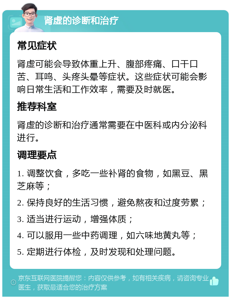 肾虚的诊断和治疗 常见症状 肾虚可能会导致体重上升、腹部疼痛、口干口苦、耳鸣、头疼头晕等症状。这些症状可能会影响日常生活和工作效率，需要及时就医。 推荐科室 肾虚的诊断和治疗通常需要在中医科或内分泌科进行。 调理要点 1. 调整饮食，多吃一些补肾的食物，如黑豆、黑芝麻等； 2. 保持良好的生活习惯，避免熬夜和过度劳累； 3. 适当进行运动，增强体质； 4. 可以服用一些中药调理，如六味地黄丸等； 5. 定期进行体检，及时发现和处理问题。