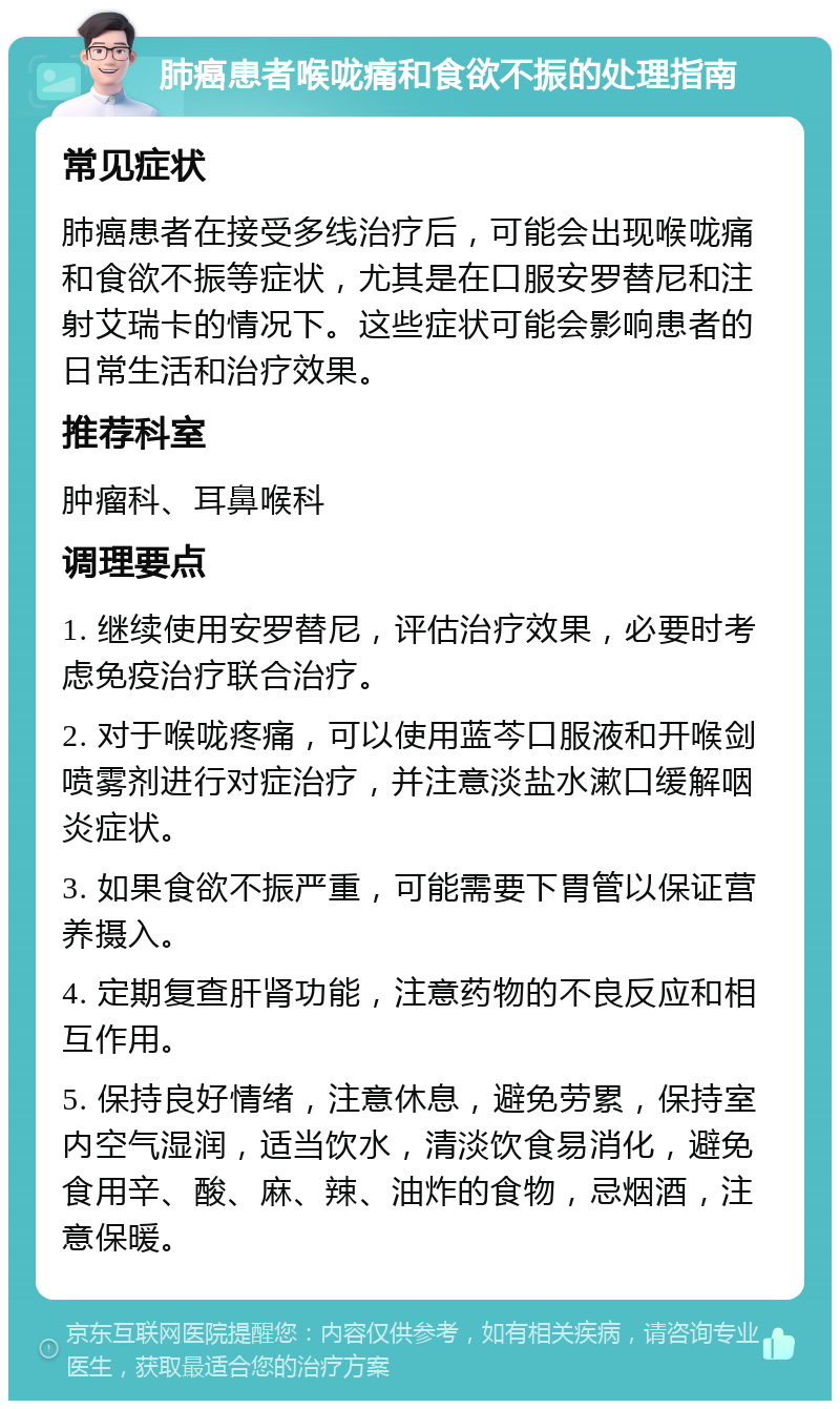 肺癌患者喉咙痛和食欲不振的处理指南 常见症状 肺癌患者在接受多线治疗后，可能会出现喉咙痛和食欲不振等症状，尤其是在口服安罗替尼和注射艾瑞卡的情况下。这些症状可能会影响患者的日常生活和治疗效果。 推荐科室 肿瘤科、耳鼻喉科 调理要点 1. 继续使用安罗替尼，评估治疗效果，必要时考虑免疫治疗联合治疗。 2. 对于喉咙疼痛，可以使用蓝芩口服液和开喉剑喷雾剂进行对症治疗，并注意淡盐水漱口缓解咽炎症状。 3. 如果食欲不振严重，可能需要下胃管以保证营养摄入。 4. 定期复查肝肾功能，注意药物的不良反应和相互作用。 5. 保持良好情绪，注意休息，避免劳累，保持室内空气湿润，适当饮水，清淡饮食易消化，避免食用辛、酸、麻、辣、油炸的食物，忌烟酒，注意保暖。