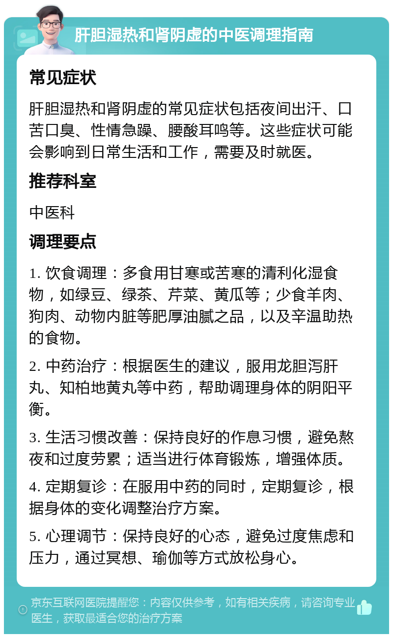 肝胆湿热和肾阴虚的中医调理指南 常见症状 肝胆湿热和肾阴虚的常见症状包括夜间出汗、口苦口臭、性情急躁、腰酸耳鸣等。这些症状可能会影响到日常生活和工作，需要及时就医。 推荐科室 中医科 调理要点 1. 饮食调理：多食用甘寒或苦寒的清利化湿食物，如绿豆、绿茶、芹菜、黄瓜等；少食羊肉、狗肉、动物内脏等肥厚油腻之品，以及辛温助热的食物。 2. 中药治疗：根据医生的建议，服用龙胆泻肝丸、知柏地黄丸等中药，帮助调理身体的阴阳平衡。 3. 生活习惯改善：保持良好的作息习惯，避免熬夜和过度劳累；适当进行体育锻炼，增强体质。 4. 定期复诊：在服用中药的同时，定期复诊，根据身体的变化调整治疗方案。 5. 心理调节：保持良好的心态，避免过度焦虑和压力，通过冥想、瑜伽等方式放松身心。