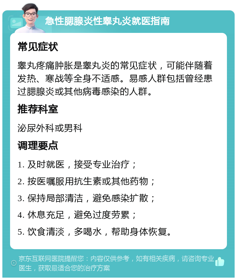 急性腮腺炎性睾丸炎就医指南 常见症状 睾丸疼痛肿胀是睾丸炎的常见症状，可能伴随着发热、寒战等全身不适感。易感人群包括曾经患过腮腺炎或其他病毒感染的人群。 推荐科室 泌尿外科或男科 调理要点 1. 及时就医，接受专业治疗； 2. 按医嘱服用抗生素或其他药物； 3. 保持局部清洁，避免感染扩散； 4. 休息充足，避免过度劳累； 5. 饮食清淡，多喝水，帮助身体恢复。