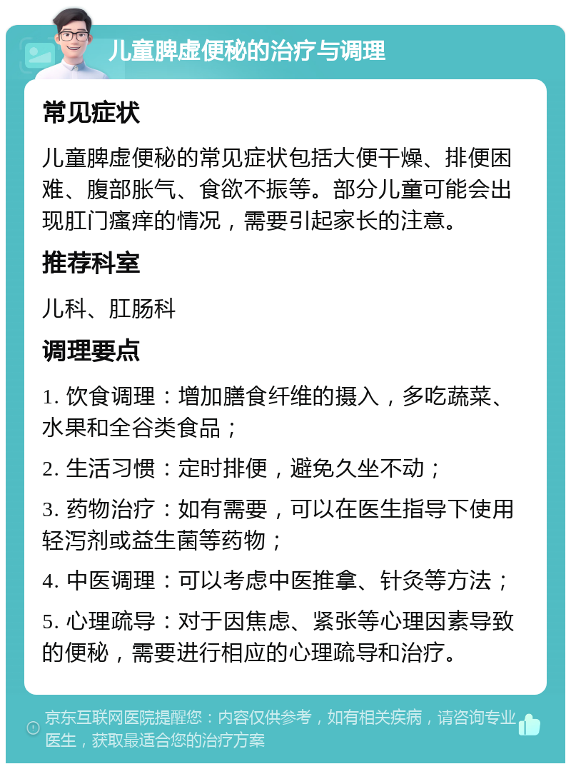 儿童脾虚便秘的治疗与调理 常见症状 儿童脾虚便秘的常见症状包括大便干燥、排便困难、腹部胀气、食欲不振等。部分儿童可能会出现肛门瘙痒的情况，需要引起家长的注意。 推荐科室 儿科、肛肠科 调理要点 1. 饮食调理：增加膳食纤维的摄入，多吃蔬菜、水果和全谷类食品； 2. 生活习惯：定时排便，避免久坐不动； 3. 药物治疗：如有需要，可以在医生指导下使用轻泻剂或益生菌等药物； 4. 中医调理：可以考虑中医推拿、针灸等方法； 5. 心理疏导：对于因焦虑、紧张等心理因素导致的便秘，需要进行相应的心理疏导和治疗。