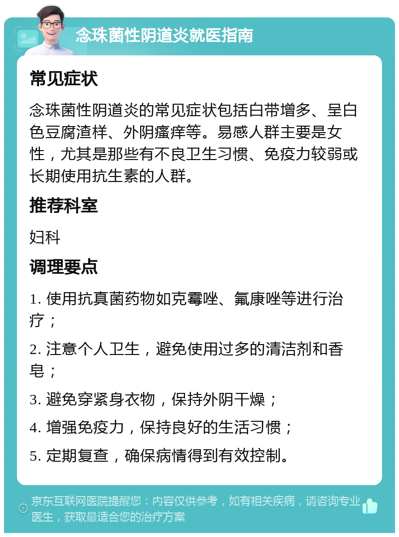 念珠菌性阴道炎就医指南 常见症状 念珠菌性阴道炎的常见症状包括白带增多、呈白色豆腐渣样、外阴瘙痒等。易感人群主要是女性，尤其是那些有不良卫生习惯、免疫力较弱或长期使用抗生素的人群。 推荐科室 妇科 调理要点 1. 使用抗真菌药物如克霉唑、氟康唑等进行治疗； 2. 注意个人卫生，避免使用过多的清洁剂和香皂； 3. 避免穿紧身衣物，保持外阴干燥； 4. 增强免疫力，保持良好的生活习惯； 5. 定期复查，确保病情得到有效控制。