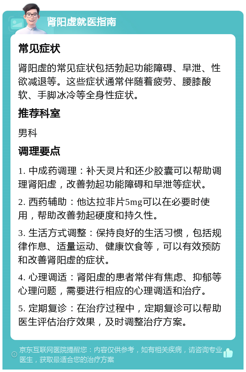 肾阳虚就医指南 常见症状 肾阳虚的常见症状包括勃起功能障碍、早泄、性欲减退等。这些症状通常伴随着疲劳、腰膝酸软、手脚冰冷等全身性症状。 推荐科室 男科 调理要点 1. 中成药调理：补天灵片和还少胶囊可以帮助调理肾阳虚，改善勃起功能障碍和早泄等症状。 2. 西药辅助：他达拉非片5mg可以在必要时使用，帮助改善勃起硬度和持久性。 3. 生活方式调整：保持良好的生活习惯，包括规律作息、适量运动、健康饮食等，可以有效预防和改善肾阳虚的症状。 4. 心理调适：肾阳虚的患者常伴有焦虑、抑郁等心理问题，需要进行相应的心理调适和治疗。 5. 定期复诊：在治疗过程中，定期复诊可以帮助医生评估治疗效果，及时调整治疗方案。