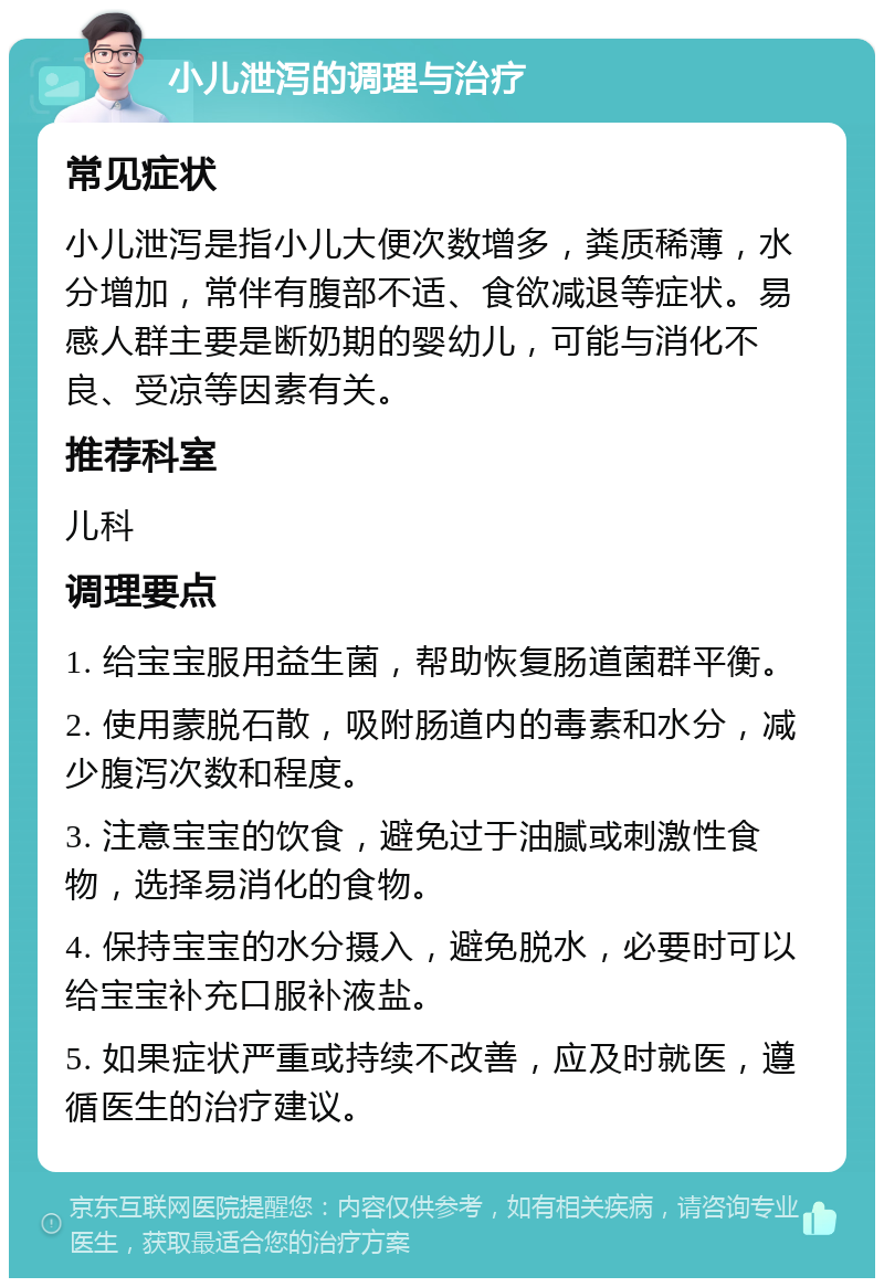 小儿泄泻的调理与治疗 常见症状 小儿泄泻是指小儿大便次数增多，粪质稀薄，水分增加，常伴有腹部不适、食欲减退等症状。易感人群主要是断奶期的婴幼儿，可能与消化不良、受凉等因素有关。 推荐科室 儿科 调理要点 1. 给宝宝服用益生菌，帮助恢复肠道菌群平衡。 2. 使用蒙脱石散，吸附肠道内的毒素和水分，减少腹泻次数和程度。 3. 注意宝宝的饮食，避免过于油腻或刺激性食物，选择易消化的食物。 4. 保持宝宝的水分摄入，避免脱水，必要时可以给宝宝补充口服补液盐。 5. 如果症状严重或持续不改善，应及时就医，遵循医生的治疗建议。