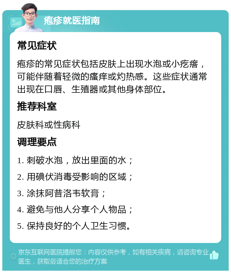 疱疹就医指南 常见症状 疱疹的常见症状包括皮肤上出现水泡或小疙瘩，可能伴随着轻微的瘙痒或灼热感。这些症状通常出现在口唇、生殖器或其他身体部位。 推荐科室 皮肤科或性病科 调理要点 1. 刺破水泡，放出里面的水； 2. 用碘伏消毒受影响的区域； 3. 涂抹阿昔洛韦软膏； 4. 避免与他人分享个人物品； 5. 保持良好的个人卫生习惯。