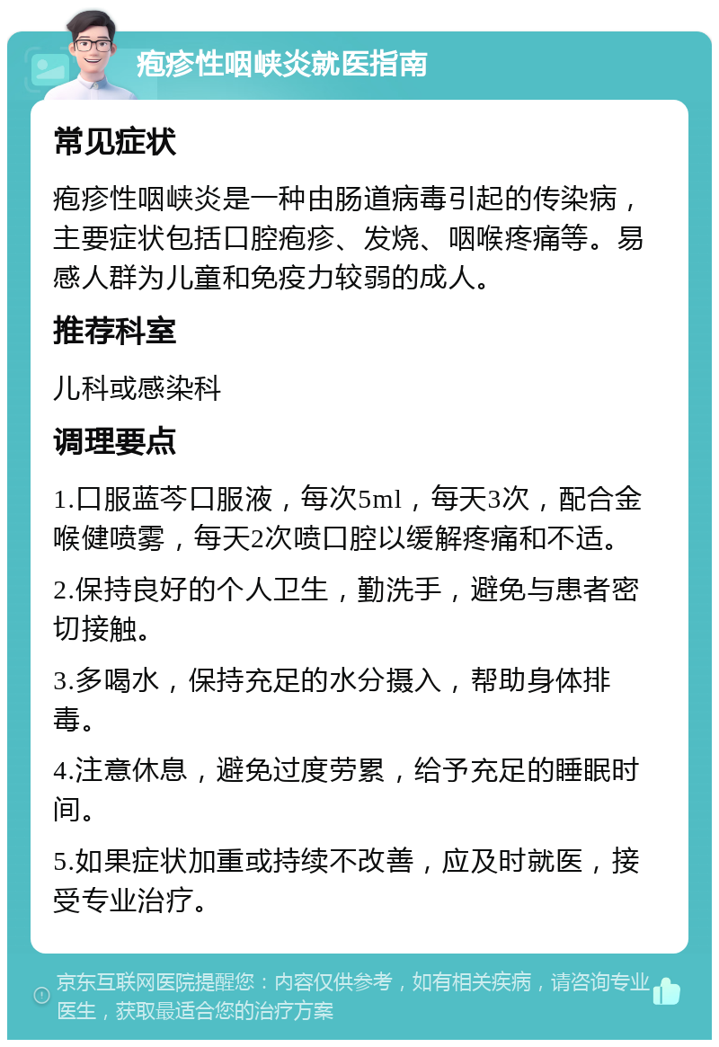 疱疹性咽峡炎就医指南 常见症状 疱疹性咽峡炎是一种由肠道病毒引起的传染病，主要症状包括口腔疱疹、发烧、咽喉疼痛等。易感人群为儿童和免疫力较弱的成人。 推荐科室 儿科或感染科 调理要点 1.口服蓝芩口服液，每次5ml，每天3次，配合金喉健喷雾，每天2次喷口腔以缓解疼痛和不适。 2.保持良好的个人卫生，勤洗手，避免与患者密切接触。 3.多喝水，保持充足的水分摄入，帮助身体排毒。 4.注意休息，避免过度劳累，给予充足的睡眠时间。 5.如果症状加重或持续不改善，应及时就医，接受专业治疗。